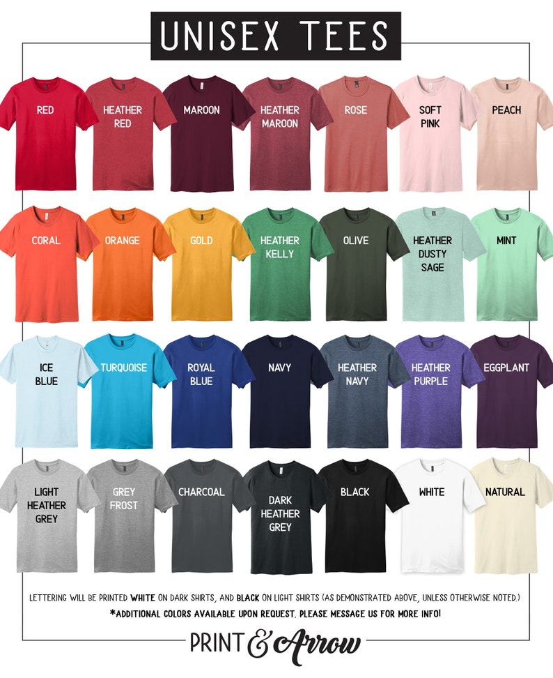 May include: A chart of 30 different unisex t-shirt colors. The colors are arranged in rows of five. The colors include red, maroon, rose, peach, coral, orange, gold, olive, mint, ice blue, turquoise, royal blue, navy, heather navy, heather purple, eggplant, light heather grey, grey frost, charcoal, dark heather grey, black, white, and natural. The text "UNISEX TEES" is at the top of the chart. The text "LETTERING WILL BE PRINTED WHITE ON DARK SHIRTS, AND BLACK ON LIGHT SHIRTS (AS DEMONSTRATED ABOVE, UNLESS OTHERWISE NOTED.)" is at the bottom of the chart. The text "*ADDITIONAL COLORS AVAILABLE UPON REQUEST. PLEASE MESSAGE US FOR MORE INFO!" is below the previous text. The text "PRINT & Arrow" is at the very bottom of the chart.