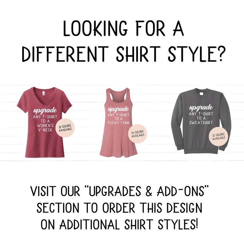 May include: Three different shirt styles are shown: a maroon v-neck t-shirt, a pink flowy tank top, and a gray sweatshirt. Each shirt has a white text box with the words "upgrade any t-shirt to a" and the type of shirt. The text box also includes the number of colors available for each shirt style. The text below the shirts reads "Visit our "Upgrades & Add-ons" section to order this design on additional shirt styles!"