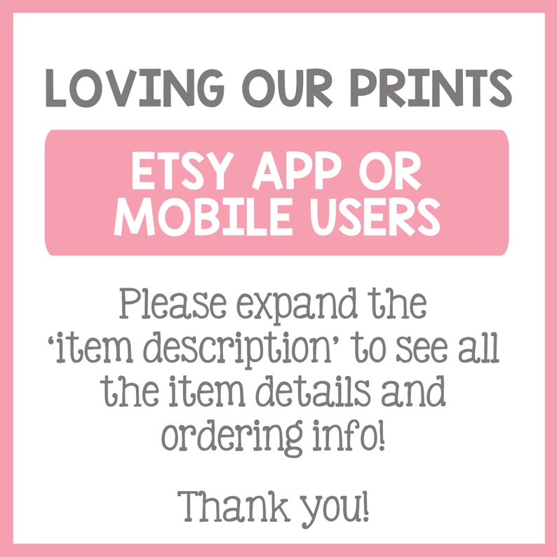 May include: Pink and white graphic with the text "LOVING OUR PRINTS" in gray. A pink rectangle with the text "ETSY APP OR MOBILE USERS" in gray. The text "Please expand the 'item description' to see all the item details and ordering info! Thank you!" in gray.