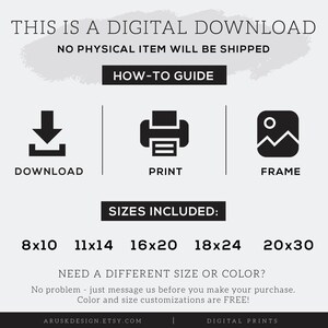 May include: Digital download of printable art prints in various sizes: 8x10, 11x14, 16x20, 18x24, and 20x30 inches.  No physical item will be shipped.  The text "This is a digital download. No physical item will be shipped. How-to guide: Download, Print, Frame. Sizes included: 8x10, 11x14, 16x20, 18x24, 20x30. Need a different size or color? No problem - just message us before you make your purchase. Color and size customizations are FREE! Aruskdesign.etsy.com Digital Prints" is included in the image.