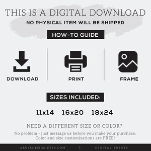 May include: Digital download graphic with instructions on how to download, print, and frame a digital print. The graphic includes three icons: a download arrow, a printer, and a picture frame. The text "Sizes Included: 11x14 16x20 18x24" is displayed below the icons. The text "NEED A DIFFERENT SIZE OR COLOR?" is displayed above the text "No problem - just message us before you make your purchase. Color and size customizations are FREE!"