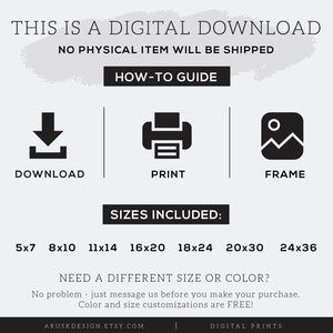 May include: Digital download of printable art prints in various sizes, including 5x7, 8x10, 11x14, 16x20, 18x24, 20x30, and 24x36 inches.  The text "THIS IS A DIGITAL DOWNLOAD NO PHYSICAL ITEM WILL BE SHIPPED" is at the top of the image.  The text "HOW-TO GUIDE" is below the first text.  Three icons are below the second text: a download arrow, a printer, and a picture frame.  The text "SIZES INCLUDED" is below the icons.  The text "NEED A DIFFERENT SIZE OR COLOR?" is below the sizes.  The text "No problem - just message us before you make your purchase. Color and size customizations are FREE!" is below the previous text.  The text "ARUSKDESIGN.ETSY.COM" is at the bottom left of the image.  The text "DIGITAL PRINTS" is at the bottom right of the image.