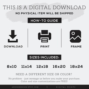 May include: Digital download of printable art prints in various sizes: 8x10 inches, 11x14 inches, 12x18 inches, 16x20 inches, and 18x24 inches.  The text "This is a digital download. No physical item will be shipped." is at the top of the image.  The text "How-to Guide" is below the first text.  Three icons are below the text "How-to Guide": a download icon, a printer icon, and a frame icon.  The text "Sizes Included" is below the icons.  The text "Need a different size or colour? No problem - just message us before you make your purchase. Colour and size customisations are FREE!" is below the sizes.  The text "Aruskdesign.etsy.com" is at the bottom left of the image.  The text "Digital Prints" is at the bottom right of the image.