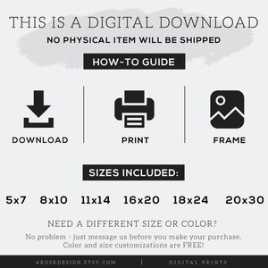 May include: Digital download graphic with instructions on how to download, print, and frame a printable. The graphic lists the following sizes included: 5x7, 8x10, 11x14, 16x20, 18x24, and 20x30 inches. The graphic also states that different sizes and colors are available upon request.
