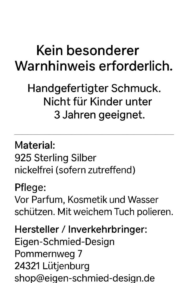 May include: A white informational card with black text stating: Kein besonderer Warnhinweis erforderlich. Handgefertigter Schmuck. Nicht f&uuml;r Kinder unter 3 Jahren geeignet. Material: 925 Sterling Silber nickelfrei (sofern zutreffend). Pflege: Vor Parfum, Kosmetik und Wasser sch&uuml;tzen. Mit weichem Tuch polieren. Hersteller / Inverkehrbringer: Eigen-Schmied-Design, Pommernweg 7, 24321 L&uuml;tjenburg, shop@eigen-schmied-design.de.