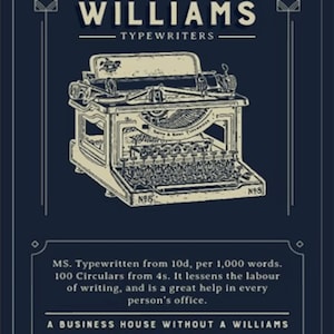 May include: A vintage advertisement for Williams Typewriters, established in 1884 in England. The ad features a black and white illustration of a typewriter with the text "MS. Typewritten from 10d, per 1,000 words. 100 Circulars from 4s. It lessens the labour of writing, and is a great help in every person's office. A BUSINESS HOUSE WITHOUT A WILLIAMS IS BEHIND THE TIMES."