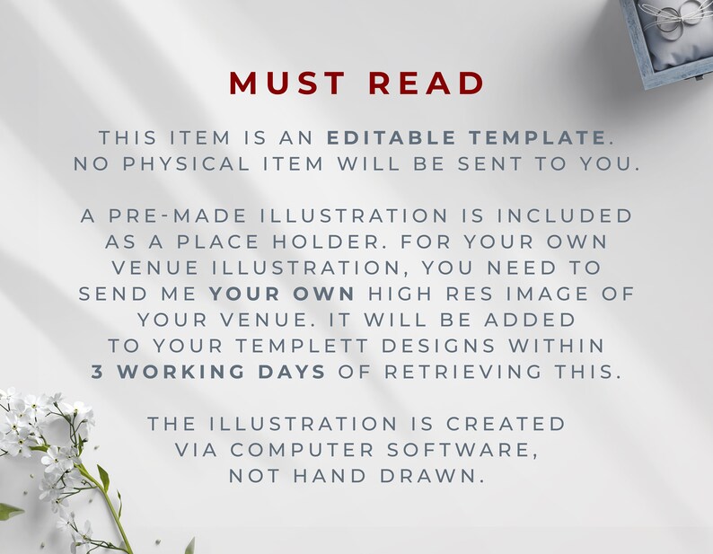 May include: Text on a white background that reads "MUST READ" in red. The text below explains that this item is an editable template and no physical item will be sent. It also explains that a pre-made illustration is included as a placeholder and that the buyer needs to send a high-resolution image of their venue to be added to the template within 3 working days of retrieving the template. The text concludes by stating that the illustration is created via computer software and not hand-drawn.