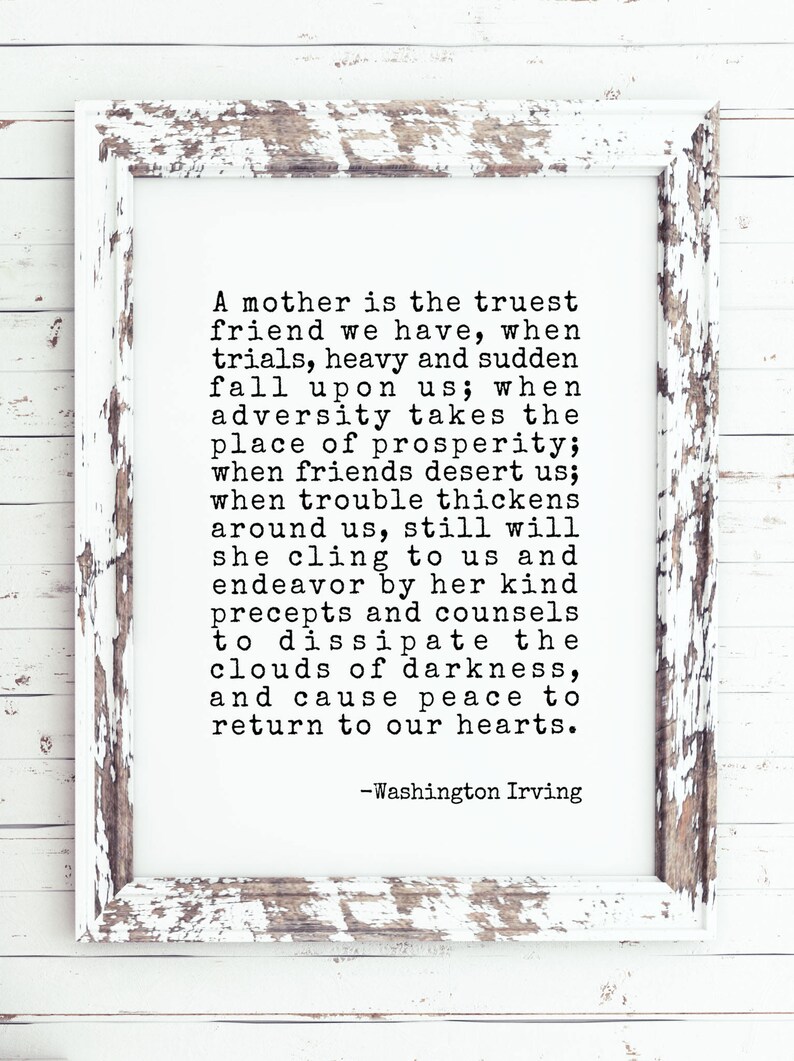 May include: A black and white image of a framed quote about the importance of a mother's love and support. The quote reads: "A mother is the truest friend we have, when trials, heavy and sudden fall upon us; when adversity takes the place of prosperity; when friends desert us; when trouble thickens around us, still will she cling to us and endeavor by her kind precepts and counsels to dissipate the clouds of darkness, and cause peace to return to our hearts." -Washington Irving