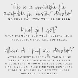 May include: Text on a white background that reads: "This is a printable file available for instant download. NO PHYSICAL ITEM WILL BE SHIPPED. What do I get? UPON PAYMENT, YOU WILL RECEIVE HIGH RESOLUTION JPEG AND PDF FILES. Where do I find my download? AFTER PAYMENT IS RECEIVED, YOU WILL BE TAKEN TO THE DOWNLOAD PAGE. AN EMAIL WILL BE SENT TO YOU WITH YOUR DOWNLOAD LINK, & YOU CAN ALSO FIND YOUR DOWNLOAD UNDER "PURCHASES AND REVIEWS" UNDER YOUR PROFILE WITH ETSY."