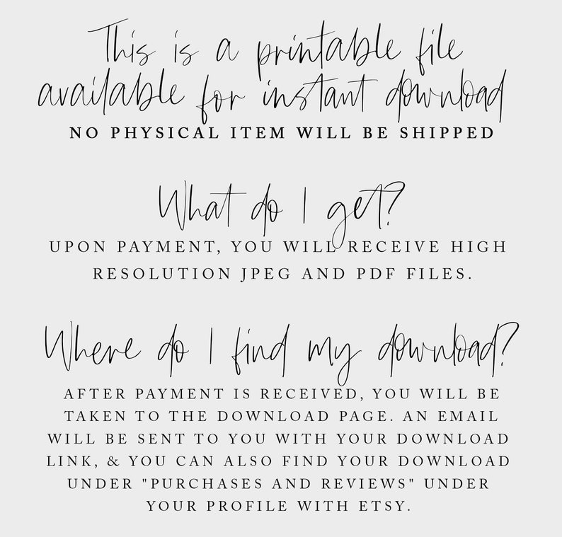 May include: Text on a white background that reads: "This is a printable file available for instant download. NO PHYSICAL ITEM WILL BE SHIPPED. What do I get? UPON PAYMENT, YOU WILL RECEIVE HIGH RESOLUTION JPEG AND PDF FILES. Where do I find my download? AFTER PAYMENT IS RECEIVED, YOU WILL BE TAKEN TO THE DOWNLOAD PAGE. AN EMAIL WILL BE SENT TO YOU WITH YOUR DOWNLOAD LINK, & YOU CAN ALSO FIND YOUR DOWNLOAD UNDER "PURCHASES AND REVIEWS" UNDER YOUR PROFILE WITH ETSY."