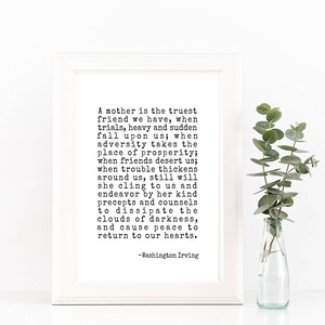 May include: A black and white printable quote about motherhood. The quote reads: "A mother is the truest friend we have, when trials, heavy and sudden fall upon us; when adversity takes the place of prosperity; when friends desert us; when trouble thickens around us, still will she cling to us and endeavor by her kind precepts and counsels to dissipate the clouds of darkness, and cause peace to return to our hearts. -Washington Irving"