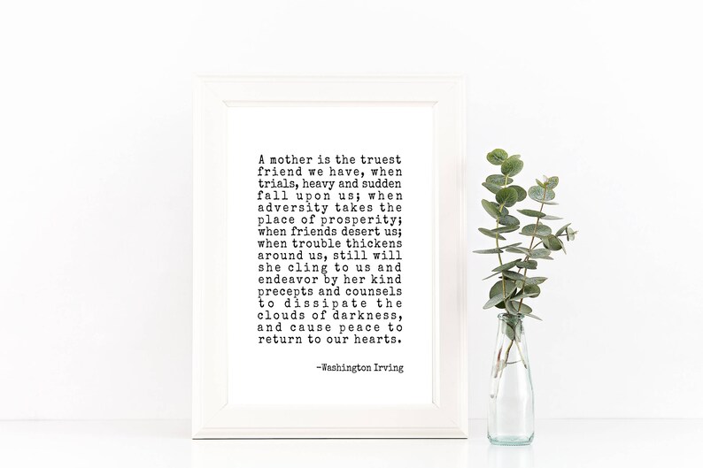 May include: A black and white printable quote about motherhood. The quote reads: "A mother is the truest friend we have, when trials, heavy and sudden fall upon us; when adversity takes the place of prosperity; when friends desert us; when trouble thickens around us, still will she cling to us and endeavor by her kind precepts and counsels to dissipate the clouds of darkness, and cause peace to return to our hearts. -Washington Irving"