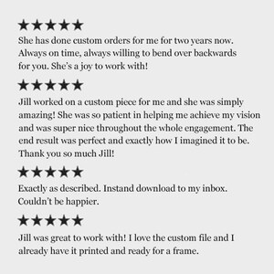 May include: Five-star reviews for a custom design service. The text reads: "She has done custom orders for me for two years now. Always on time, always willing to bend over backwards for you. She's a joy to work with!"  "Jill worked on a custom piece for me and she was simply amazing! She was so patient in helping me achieve my vision and was super nice throughout the whole engagement. The end result was perfect and exactly how I imagined it to be. Thank you so much Jill!"  "Exactly as described. Instant download to my inbox. Couldn't be happier."  "Jill was great to work with! I love the custom file and I already have it printed and ready for a frame."