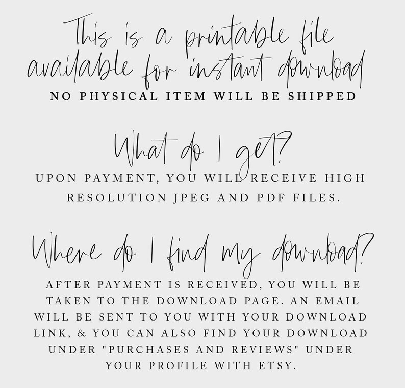 May include: Text on a white background that reads: "This is a printable file available for instant download. NO PHYSICAL ITEM WILL BE SHIPPED. What do I get? UPON PAYMENT, YOU WILL RECEIVE HIGH RESOLUTION JPEG AND PDF FILES. Where do I find my download? AFTER PAYMENT IS RECEIVED, YOU WILL BE TAKEN TO THE DOWNLOAD PAGE. AN EMAIL WILL BE SENT TO YOU WITH YOUR DOWNLOAD LINK, & YOU CAN ALSO FIND YOUR DOWNLOAD UNDER "PURCHASES AND REVIEWS" UNDER YOUR PROFILE WITH ETSY."