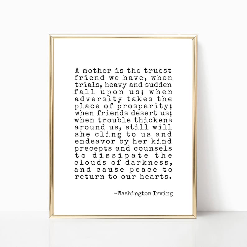 May include: A black and white printable quote about a mother being the truest friend. The quote reads: "A mother is the truest friend we have, when trials, heavy and sudden fall upon us; when adversity takes the place of prosperity; when friends desert us; when trouble thickens around us, still will she cling to us and endeavor by her kind precepts and counsels to dissipate the clouds of darkness, and cause peace to return to our hearts. -Washington Irving"