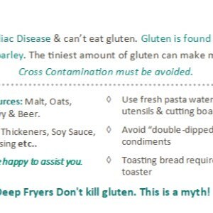 May include: An informational card with teal and black text stating: I have Celiac Disease & can't eat gluten. Gluten is found in wheat, rye & barley. The tiniest amount of gluten can make me sick. Cross Contamination must be avoided. Gluten Sources: Malt, Oats, Spelt, Gravy & Beer. Safe if GF: Thickeners, Soy Sauce, Salad Dressing etc.. I would be happy to assist you. Use fresh pasta water, cleaned utensils & cutting boards. Avoid double-dipped condiments. Toasting bread requires a GF toaster. Deep Fryers Don't kill gluten. This is a myth!