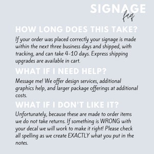 May include: Text-based graphic with the title "Signange" and the text "How long does this take?"  If your order was placed correctly your signage is made within the next three business days and shipped, with tracking, and can take 4-10 days. Express shipping upgrades are available in cart.  "What if I need help?" Message me! We offer design services, additional graphics help, and larger package offerings at additional costs.  "What if I don't like it?" Unfortunately, because these are made to order items we do not take returns. If something is WRONG with your decal we will work to make it right! Please check all spelling as we create EXACTLY what you put in the notes.