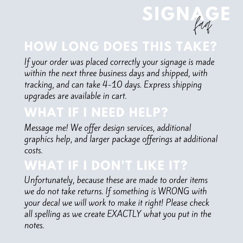 May include: Text-based graphic with the title "Signange" and the text "How long does this take?"  If your order was placed correctly your signage is made within the next three business days and shipped, with tracking, and can take 4-10 days. Express shipping upgrades are available in cart.  "What if I need help?" Message me! We offer design services, additional graphics help, and larger package offerings at additional costs.  "What if I don't like it?" Unfortunately, because these are made to order items we do not take returns. If something is WRONG with your decal we will work to make it right! Please check all spelling as we create EXACTLY what you put in the notes.