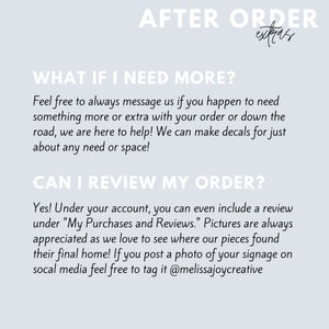 May include: Text on a light blue background with the words "AFTER ORDER extras" at the top. The text below reads "WHAT IF I NEED MORE?" and "Feel free to always message us if you happen to need something more or extra with your order or down the road, we are here to help! We can make decals for just about any need or space!"  The text below that reads "CAN I REVIEW MY ORDER?" and "Yes! Under your account, you can even include a review under "My Purchases and Reviews." Pictures are always appreciated as we love to see where our pieces found their final home! If you post a photo of your signage on social media feel free to tag it @melissajoycreative"