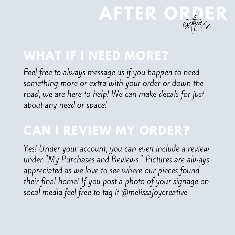 May include: Text on a light blue background with the words "AFTER ORDER extras" at the top. The text below reads "WHAT IF I NEED MORE?" and "Feel free to always message us if you happen to need something more or extra with your order or down the road, we are here to help! We can make decals for just about any need or space!"  The text below that reads "CAN I REVIEW MY ORDER?" and "Yes! Under your account, you can even include a review under "My Purchases and Reviews." Pictures are always appreciated as we love to see where our pieces found their final home! If you post a photo of your signage on social media feel free to tag it @melissajoycreative"