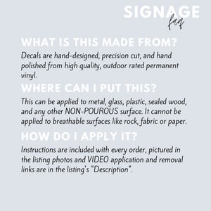 May include: A white background with black text explaining how to apply decals. The text reads "What is this made from? Decals are hand-designed, precision cut, and hand polished from high quality, outdoor rated permanent vinyl. Where can I put this? This can be applied to metal, glass, plastic, sealed wood, and any other NON-POUROUS surface. It cannot be applied to breathable surfaces like rock, fabric or paper. How do I apply it? Instructions are included with every order, pictured in the listing photos and VIDEO application and removal links are in the listing's "Description."