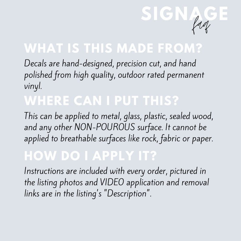 May include: A white background with black text explaining how to apply decals. The text reads "What is this made from? Decals are hand-designed, precision cut, and hand polished from high quality, outdoor rated permanent vinyl. Where can I put this? This can be applied to metal, glass, plastic, sealed wood, and any other NON-POUROUS surface. It cannot be applied to breathable surfaces like rock, fabric or paper. How do I apply it? Instructions are included with every order, pictured in the listing photos and VIDEO application and removal links are in the listing's "Description."