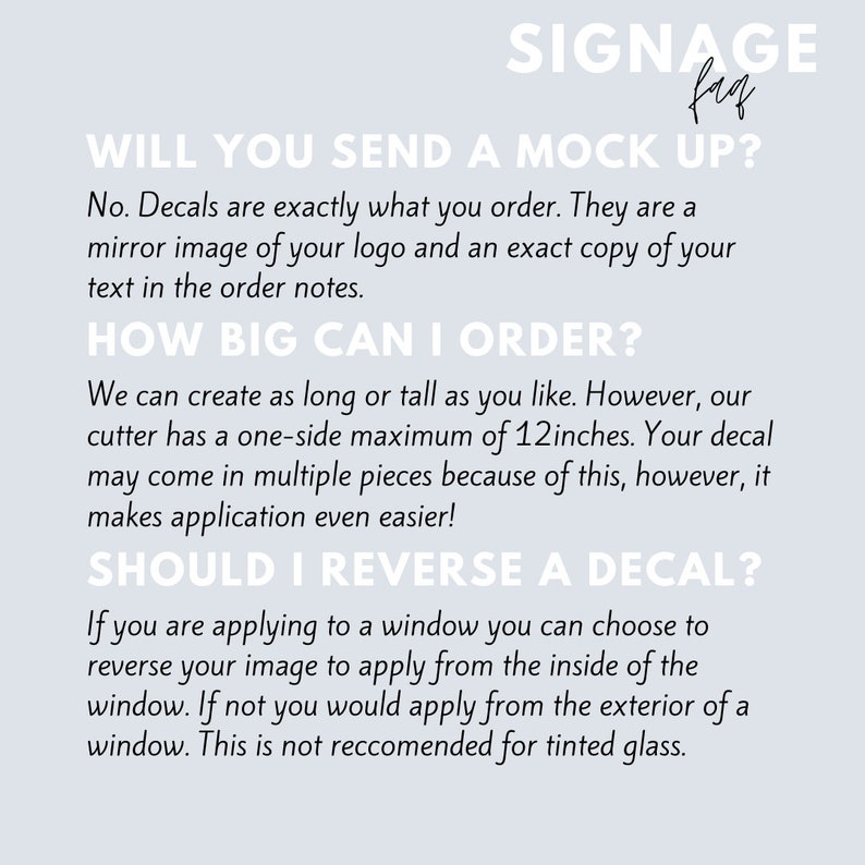 May include: A white text graphic on a light blue background with the text "SIGNAGE" in a large font and "fag" in a smaller font. The text below reads "WILL YOU SEND A MOCK UP?" and continues with information about custom decals. The text states that decals are exactly what you order, they are a mirror image of your logo and an exact copy of your text in the order notes. The text continues with "HOW BIG CAN I ORDER?" and explains that the cutter has a one-side maximum of 30.5 cm. The text continues with "SHOULD I REVERSE A DECAL?" and explains that if you are applying to a window you can choose to reverse your image to apply from the inside of the window.