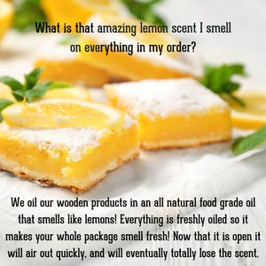 Pu&ograve; includere: Quadratini al limone con zucchero a velo, fette di limone fresco e foglie di menta. Testo: What is that amazing lemon scent I smell on everything in my order? We oil our wooden products in an all natural food grade oil that smells like lemons! Everything is freshly oiled so it makes your whole package smell fresh! Now that it is open it will air out quickly, and will eventually totally lose the scent.