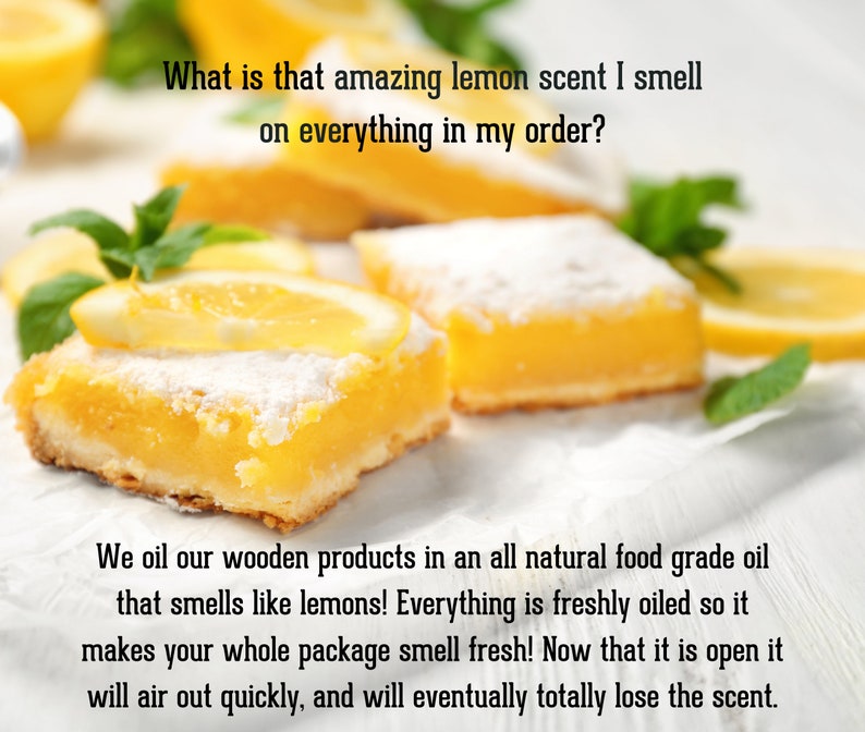 Pu&ograve; includere: Quadratini al limone con zucchero a velo, fette di limone fresco e foglie di menta. Testo: What is that amazing lemon scent I smell on everything in my order? We oil our wooden products in an all natural food grade oil that smells like lemons! Everything is freshly oiled so it makes your whole package smell fresh! Now that it is open it will air out quickly, and will eventually totally lose the scent.