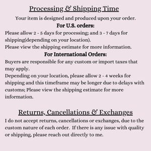 May include: Text explaining processing and shipping times for orders in the United States and internationally.  The text also states that returns, cancellations, and exchanges are not accepted due to the custom nature of each order.