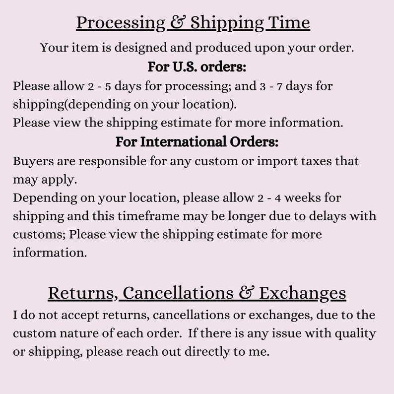 May include: Text explaining processing and shipping times for orders in the United States and internationally.  The text also states that returns, cancellations, and exchanges are not accepted due to the custom nature of each order.