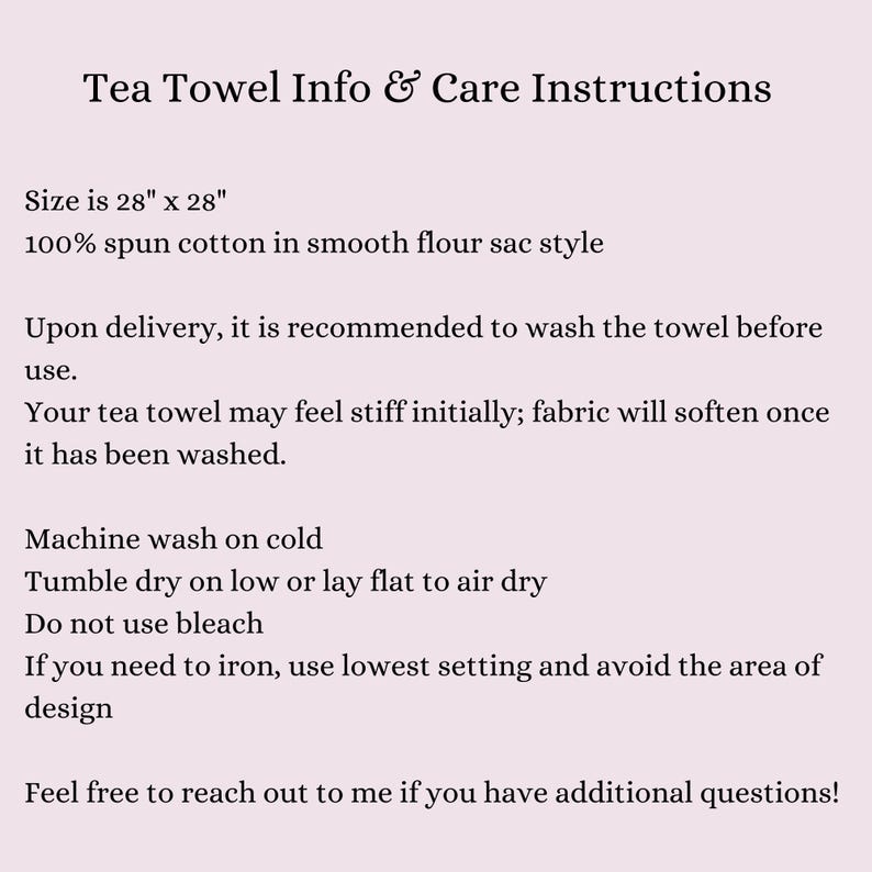 May include: Care instructions for a 28" x 28" tea towel made of 100% spun cotton. The towel is recommended to be washed before use and may feel stiff initially, but will soften after washing. Machine wash on cold, tumble dry on low or lay flat to air dry. Do not use bleach. If ironing is needed, use the lowest setting and avoid the area of design.