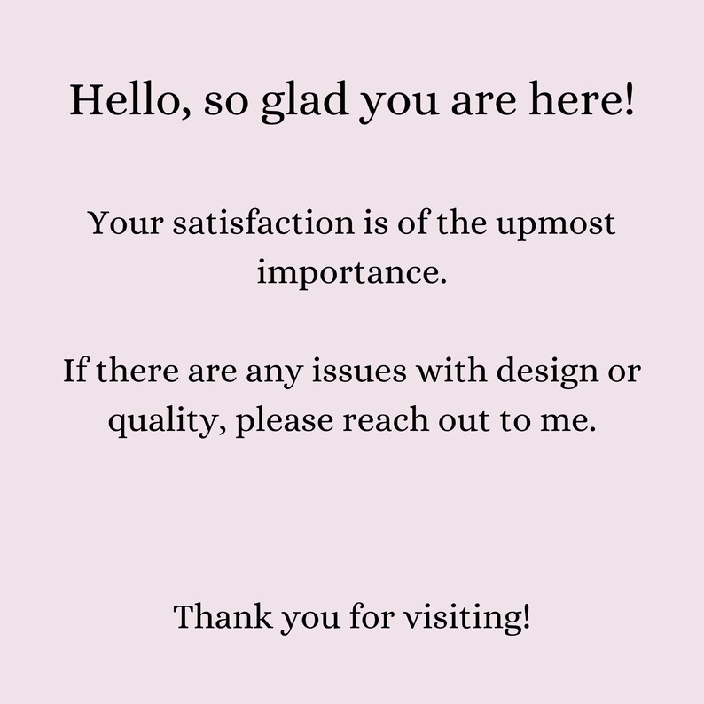 May include: Text-based image with the message "Hello, so glad you are here! Your satisfaction is of the upmost importance. If there are any issues with design or quality, please reach out to me. Thank you for visiting!"