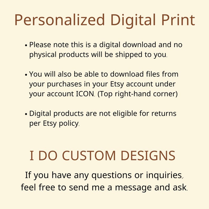 May include: Text on a beige background that reads "Personalized Digital Print".  The text below explains that this is a digital download and no physical products will be shipped.  It also explains that digital products are not eligible for returns.  The text "I DO CUSTOM DESIGNS" is in large, bold letters.  The text below explains that if you have any questions or inquiries, feel free to send a message and ask.