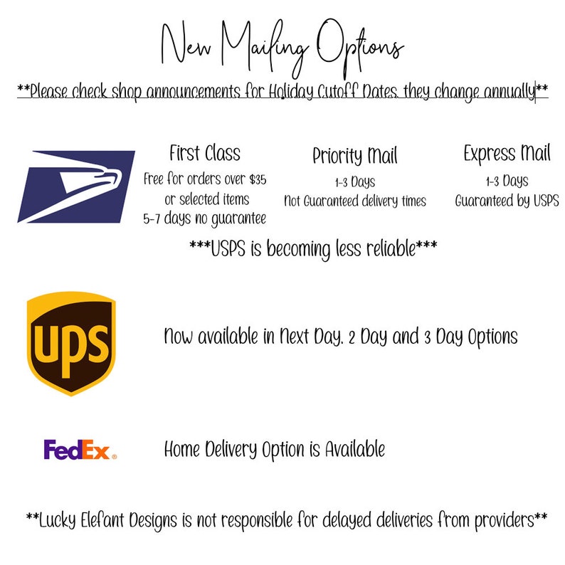 May include: A graphic with text that reads "New Mailing Options" and "Please check shop announcements for Holiday Cutoff Dates they change annually". The graphic also includes logos for USPS, UPS, and FedEx. The text also reads "First Class", "Priority Mail", "Express Mail", "USPS is becoming less reliable", "Now available in Next Day, 2 Day and 3 Day Options", "Home Delivery Option is Available", and "Lucky Elefant Designs is not responsible for delayed deliveries from providers".