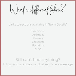 May include: Text on a white background with a red border. The text reads "Want a different fabric?" and "Links to sections available in "Item Details"".  The text continues with "Sections: Animals, Flowers, Children, For Him, Misc".  The text concludes with "Still can't find anything? I do offer custom fabrics. Just send me a message."