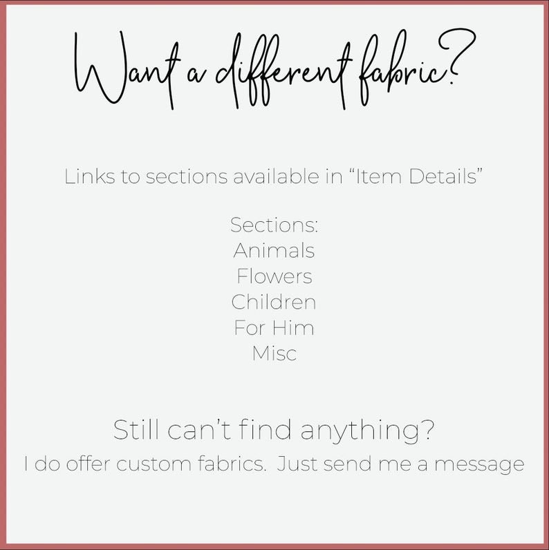 May include: Text on a white background with a red border. The text reads "Want a different fabric?" and "Links to sections available in "Item Details"".  The text continues with "Sections: Animals, Flowers, Children, For Him, Misc".  The text concludes with "Still can't find anything? I do offer custom fabrics. Just send me a message."
