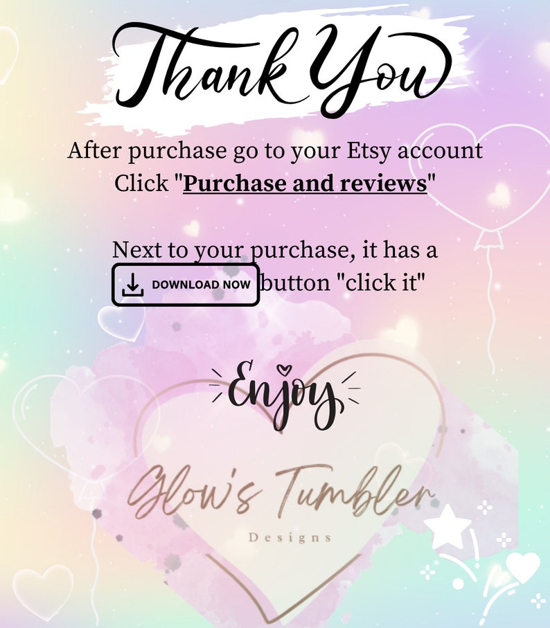 May include: A pink and blue watercolor background with a heart shape in the center. The heart has the text "Enjoy" inside and the text "Glow's Tumbler Designs" below. The text "Thank You" is at the top of the image. The text "After purchase go to your Etsy account Click "Purchase and reviews"" is below the "Thank You" text. The text "Next to your purchase, it has a DOWNLOAD NOW button "click it"" is below the "Click "Purchase and reviews"" text.