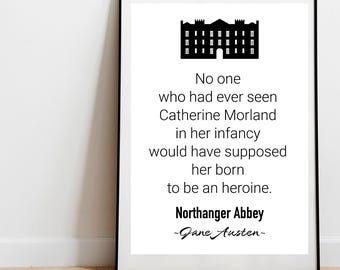 May include: Black and white printable quote from Jane Austen's Northanger Abbey. The quote reads "No one who had ever seen Catherine Morland in her infancy would have supposed her born to be an heroine. Northanger Abbey -Jane Austen-"