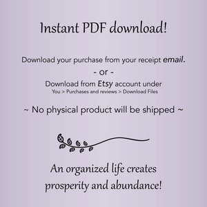 May include: A digital download graphic with a purple background and black text. The text reads "Instant PDF download! Download your purchase from your receipt email. or - Download from Etsy account under You > Purchases and reviews > Download Files ~ No physical product will be shipped ~ An organized life creates prosperity and abundance!"
