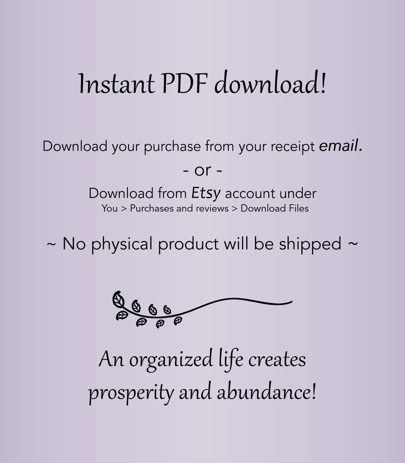 May include: A digital download graphic with a purple background and black text. The text reads "Instant PDF download! Download your purchase from your receipt email. or - Download from Etsy account under You > Purchases and reviews > Download Files ~ No physical product will be shipped ~ An organized life creates prosperity and abundance!"