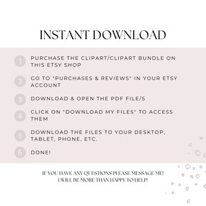 May include: A white background with a numbered list of instructions for downloading digital clipart. The text reads: "INSTANT DOWNLOAD" and "PURCHASE THE CLIPART/CLIPART BUNDLE ON THIS ETSY SHOP" and "GO TO "PURCHASES & REVIEWS" IN YOUR ETSY ACCOUNT" and "DOWNLOAD & OPEN THE PDF FILE/S" and "CLICK ON "DOWNLOAD MY FILES" TO ACCESS THEM" and "DOWNLOAD THE FILES TO YOUR DESKTOP, TABLET, PHONE, ETC." and "DONE!" and "IF YOU HAVE ANY QUESTIONS PLEASE MESSAGE ME! I WILL BE MORE THAN HAPPY TO HELP!"