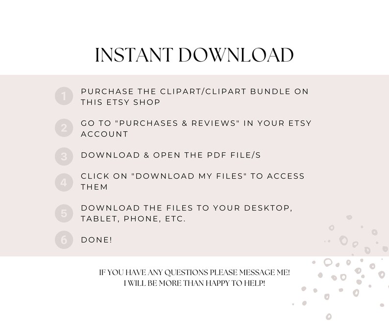 May include: A white background with a numbered list of instructions for downloading digital clipart. The text reads: "INSTANT DOWNLOAD" and "PURCHASE THE CLIPART/CLIPART BUNDLE ON THIS ETSY SHOP" and "GO TO "PURCHASES & REVIEWS" IN YOUR ETSY ACCOUNT" and "DOWNLOAD & OPEN THE PDF FILE/S" and "CLICK ON "DOWNLOAD MY FILES" TO ACCESS THEM" and "DOWNLOAD THE FILES TO YOUR DESKTOP, TABLET, PHONE, ETC." and "DONE!" and "IF YOU HAVE ANY QUESTIONS PLEASE MESSAGE ME! I WILL BE MORE THAN HAPPY TO HELP!"
