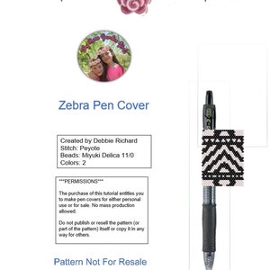 May include: A black and white beaded zebra pattern pen cover with instructions for making the cover. The instructions include the stitch type, beads used, and colors. The text reads "Zebra Pen Cover", "Created by Debbie Richard", "Stitch: Peyote", "Beads: Miyuki Delica 11/0", "Colors: 2", "***PERMISSIONS***", "The purchase of this tutorial entitles you to make pen covers for either personal use or for sale. No mass production allowed.", "Do not publish or resell the pattern (or part of the pattern) itself or copy it in any way for others.", "Pattern Not For Resale", "www.etsy.com/shop/MyRoseGardenGirls".