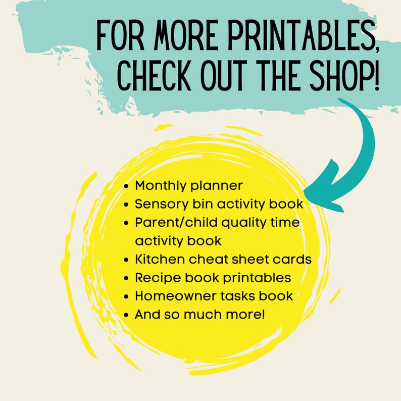 May include: A yellow circle with a black outline and text that says "FOR MORE PRINTABLES, CHECK OUT THE SHOP!"  The text inside the circle lists printable items such as a monthly planner, sensory bin activity book, parent/child quality time activity book, kitchen cheat sheet cards, recipe book printables, homeowner tasks book, and more.