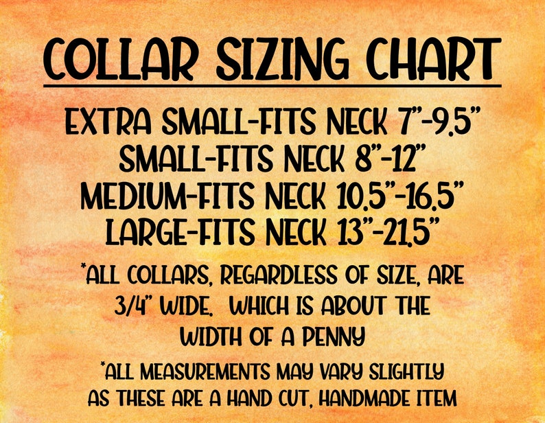 May include: Collar sizing chart for dog collars. The chart shows the neck size in inches for extra small, small, medium, and large collars. All collars are 3/4 inch wide, which is about the width of a penny. *All measurements may vary slightly as these are a hand cut, handmade item*