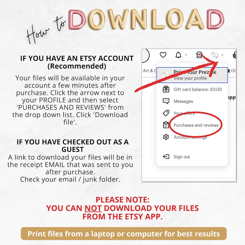 May include: A screenshot of a computer screen showing instructions on how to download digital files from Etsy. The instructions are for users with an Etsy account and for users who checked out as a guest. The text on the screen reads: "How to DOWNLOAD", "IF YOU HAVE AN ETSY ACCOUNT (Recommended)", "IF YOU HAVE CHECKED OUT AS A GUEST", "PLEASE NOTE: YOU CAN NOT DOWNLOAD YOUR FILES FROM THE ETSY APP.", "Print files from a laptop or computer for best results".