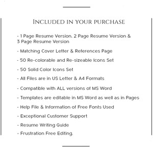 May include: A list of items included in a resume template purchase. The list includes a 1, 2, and 3 page resume version, a matching cover letter and references page, 50 re-colorable and re-sizeable icons, 50 solid color icons, US Letter and A4 formats, compatibility with all versions of MS Word, editable templates in MS Word and Pages, a help file with information on free fonts used, exceptional customer support, a resume writing guide, and frustration free editing.