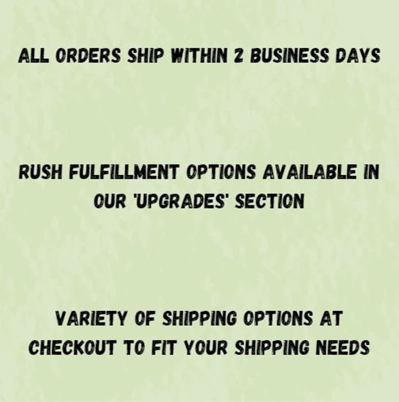 May include: Text on a green background that reads: "ALL ORDERS SHIP WITHIN 2 BUSINESS DAYS RUSH FULFILLMENT OPTIONS AVAILABLE IN OUR 'UPGRADES' SECTION VARIETY OF SHIPPING OPTIONS AT CHECKOUT TO FIT YOUR SHIPPING NEEDS"