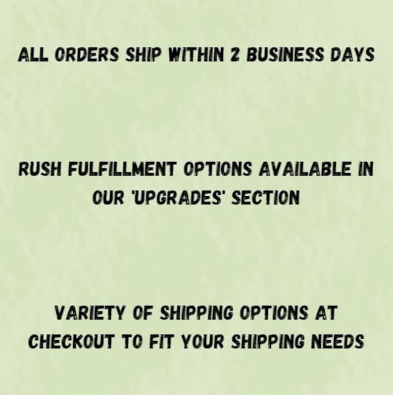 May include: Text on a green background that reads: "ALL ORDERS SHIP WITHIN 2 BUSINESS DAYS RUSH FULFILLMENT OPTIONS AVAILABLE IN OUR 'UPGRADES' SECTION VARIETY OF SHIPPING OPTIONS AT CHECKOUT TO FIT YOUR SHIPPING NEEDS"
